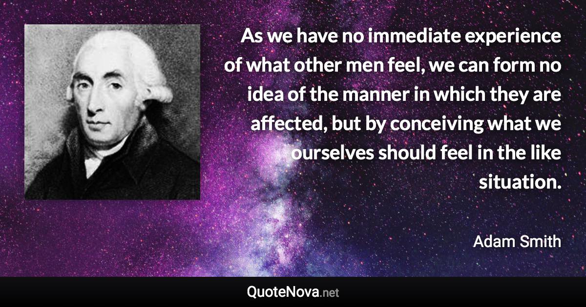 As we have no immediate experience of what other men feel, we can form no idea of the manner in which they are affected, but by conceiving what we ourselves should feel in the like situation. - Adam Smith quote