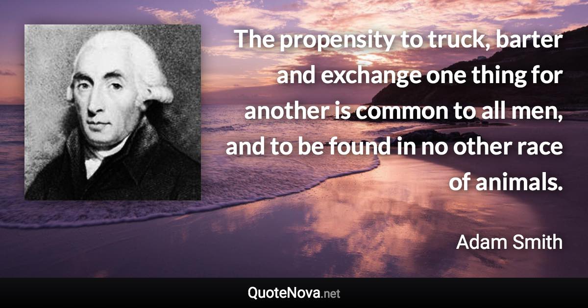 The propensity to truck, barter and exchange one thing for another is common to all men, and to be found in no other race of animals. - Adam Smith quote