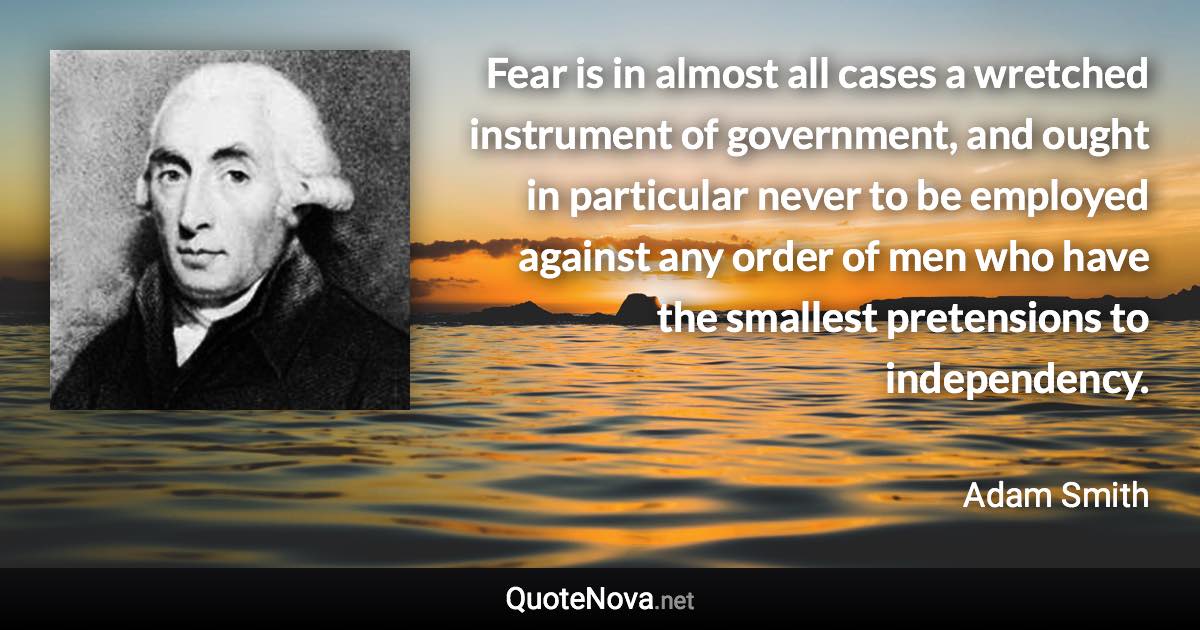 Fear is in almost all cases a wretched instrument of government, and ought in particular never to be employed against any order of men who have the smallest pretensions to independency. - Adam Smith quote