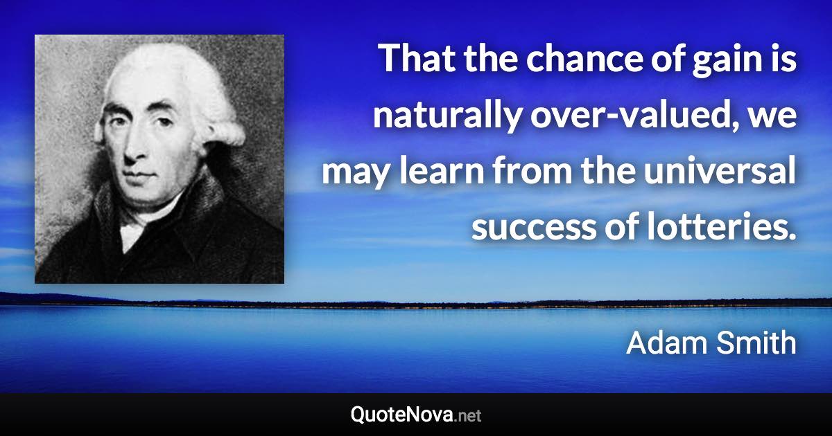 That the chance of gain is naturally over-valued, we may learn from the universal success of lotteries. - Adam Smith quote