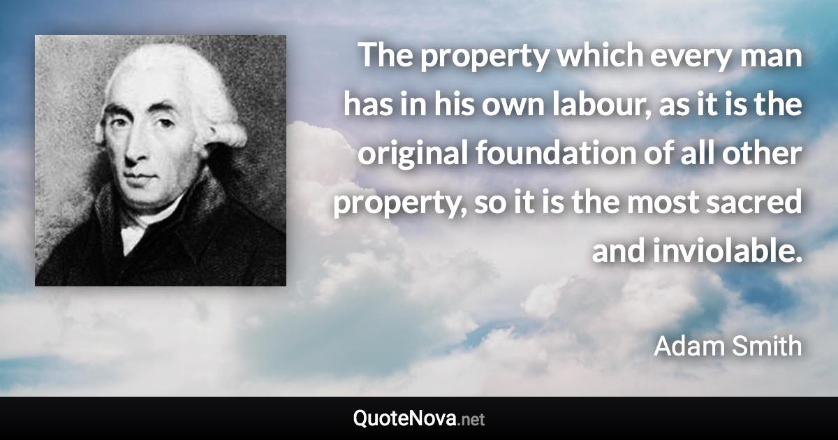 The property which every man has in his own labour, as it is the original foundation of all other property, so it is the most sacred and inviolable. - Adam Smith quote