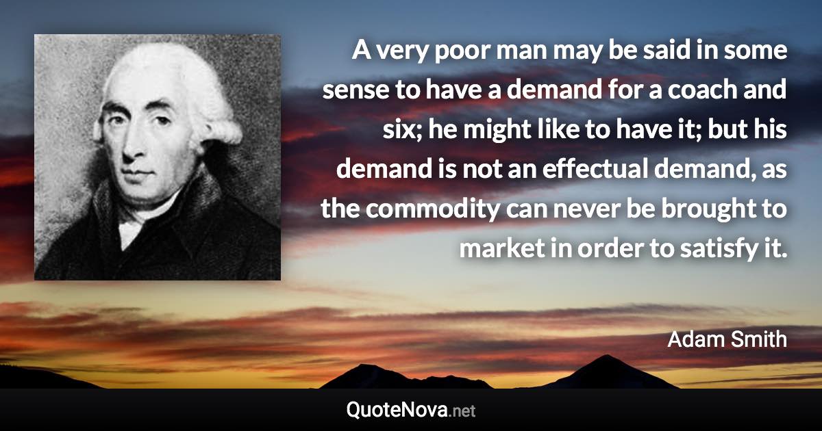 A very poor man may be said in some sense to have a demand for a coach and six; he might like to have it; but his demand is not an effectual demand, as the commodity can never be brought to market in order to satisfy it. - Adam Smith quote