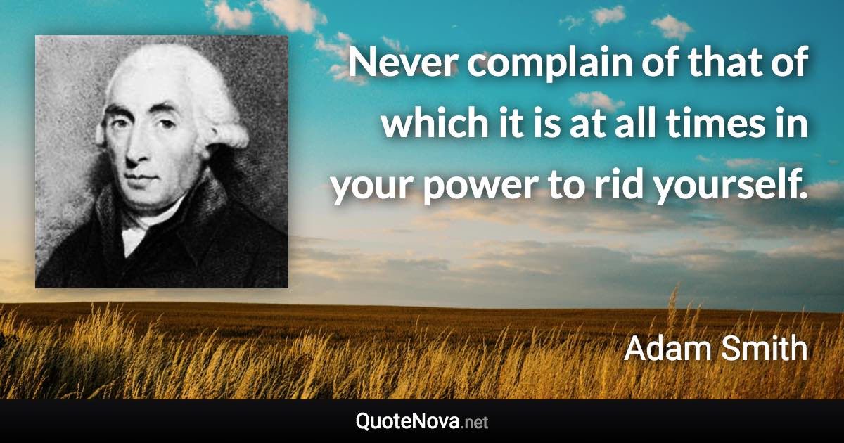 Never complain of that of which it is at all times in your power to rid yourself. - Adam Smith quote
