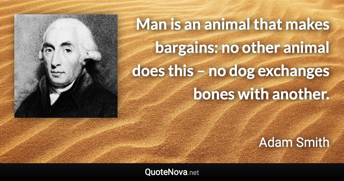 Man is an animal that makes bargains: no other animal does this – no dog exchanges bones with another. - Adam Smith quote