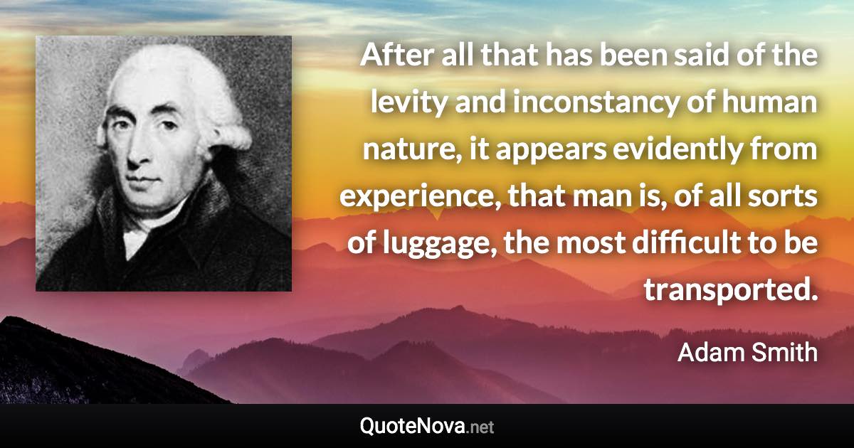 After all that has been said of the levity and inconstancy of human nature, it appears evidently from experience, that man is, of all sorts of luggage, the most difficult to be transported. - Adam Smith quote