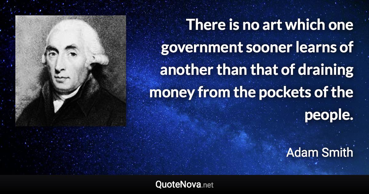 There is no art which one government sooner learns of another than that of draining money from the pockets of the people. - Adam Smith quote