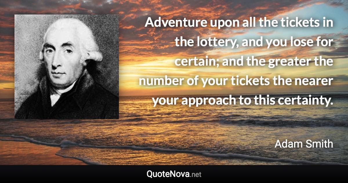 Adventure upon all the tickets in the lottery, and you lose for certain; and the greater the number of your tickets the nearer your approach to this certainty. - Adam Smith quote