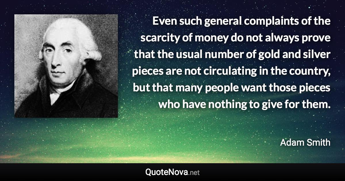 Even such general complaints of the scarcity of money do not always prove that the usual number of gold and silver pieces are not circulating in the country, but that many people want those pieces who have nothing to give for them. - Adam Smith quote