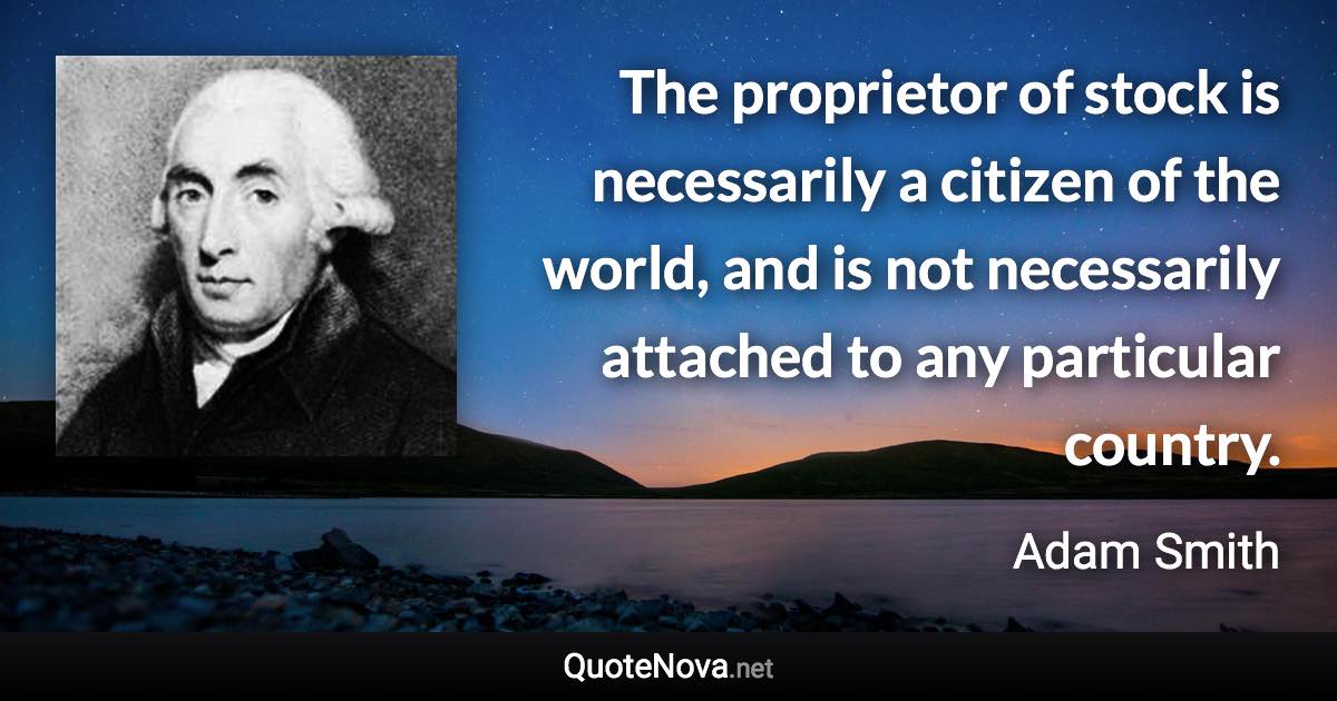 The proprietor of stock is necessarily a citizen of the world, and is not necessarily attached to any particular country. - Adam Smith quote