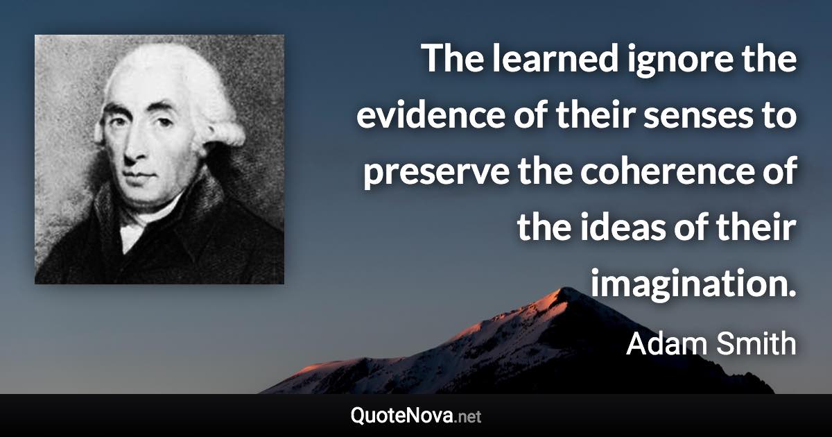 The learned ignore the evidence of their senses to preserve the coherence of the ideas of their imagination. - Adam Smith quote