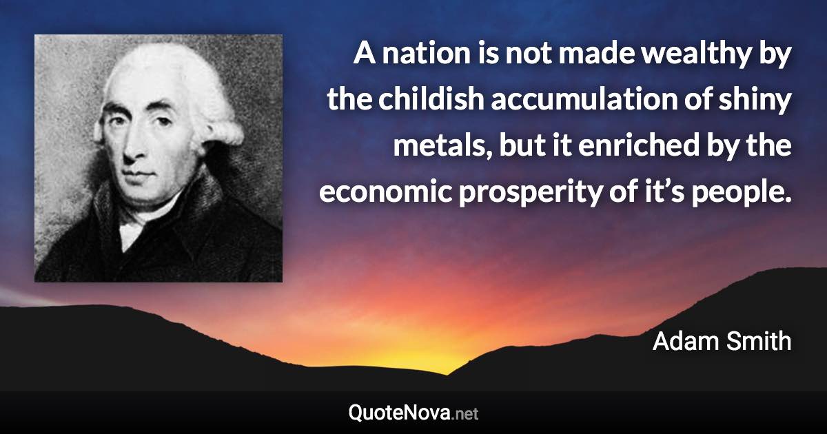 A nation is not made wealthy by the childish accumulation of shiny metals, but it enriched by the economic prosperity of it’s people. - Adam Smith quote