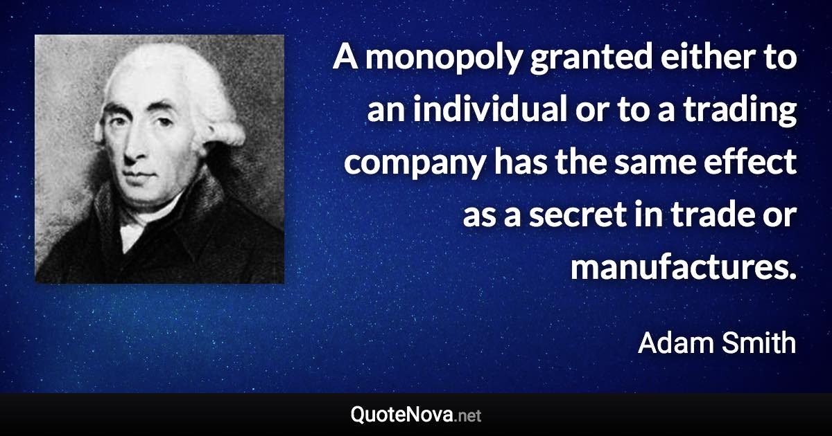 A monopoly granted either to an individual or to a trading company has the same effect as a secret in trade or manufactures. - Adam Smith quote