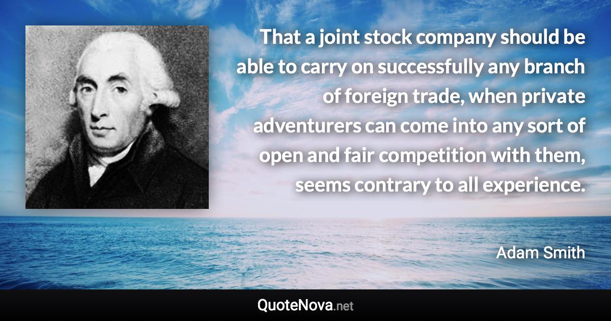 That a joint stock company should be able to carry on successfully any branch of foreign trade, when private adventurers can come into any sort of open and fair competition with them, seems contrary to all experience. - Adam Smith quote