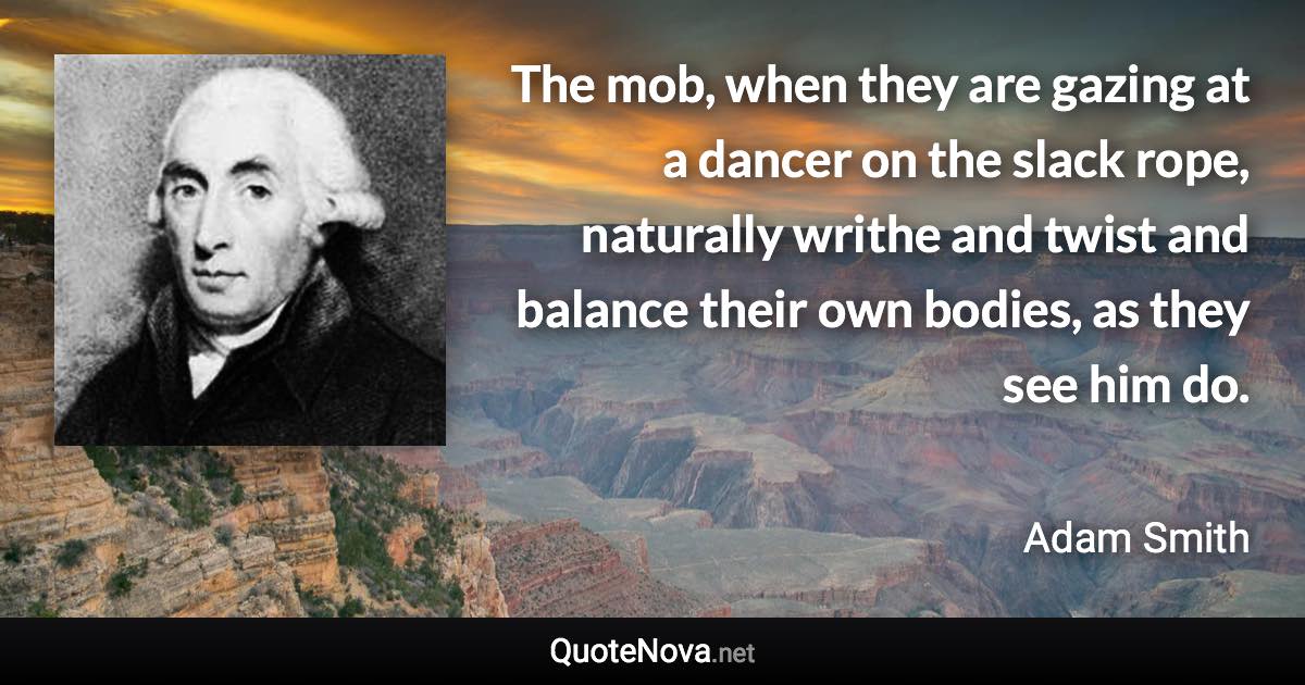 The mob, when they are gazing at a dancer on the slack rope, naturally writhe and twist and balance their own bodies, as they see him do. - Adam Smith quote