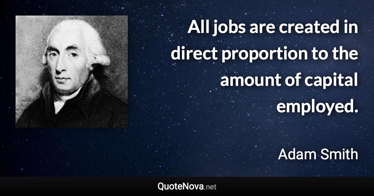 All jobs are created in direct proportion to the amount of capital employed. - Adam Smith quote
