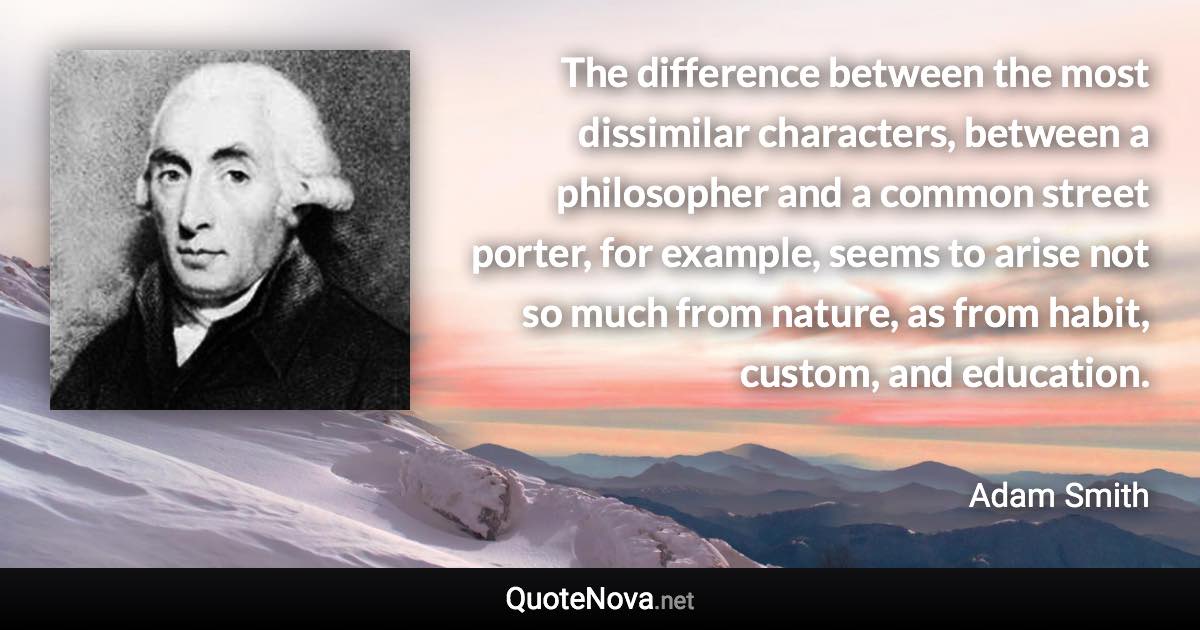 The difference between the most dissimilar characters, between a philosopher and a common street porter, for example, seems to arise not so much from nature, as from habit, custom, and education. - Adam Smith quote