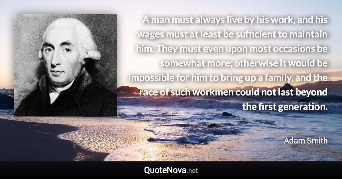 A man must always live by his work, and his wages must at least be sufficient to maintain him. They must even upon most occasions be somewhat more; otherwise it would be impossible for him to bring up a family, and the race of such workmen could not last beyond the first generation. - Adam Smith quote