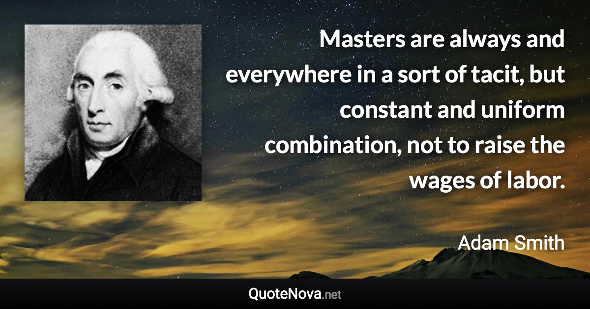 Masters are always and everywhere in a sort of tacit, but constant and uniform combination, not to raise the wages of labor. - Adam Smith quote