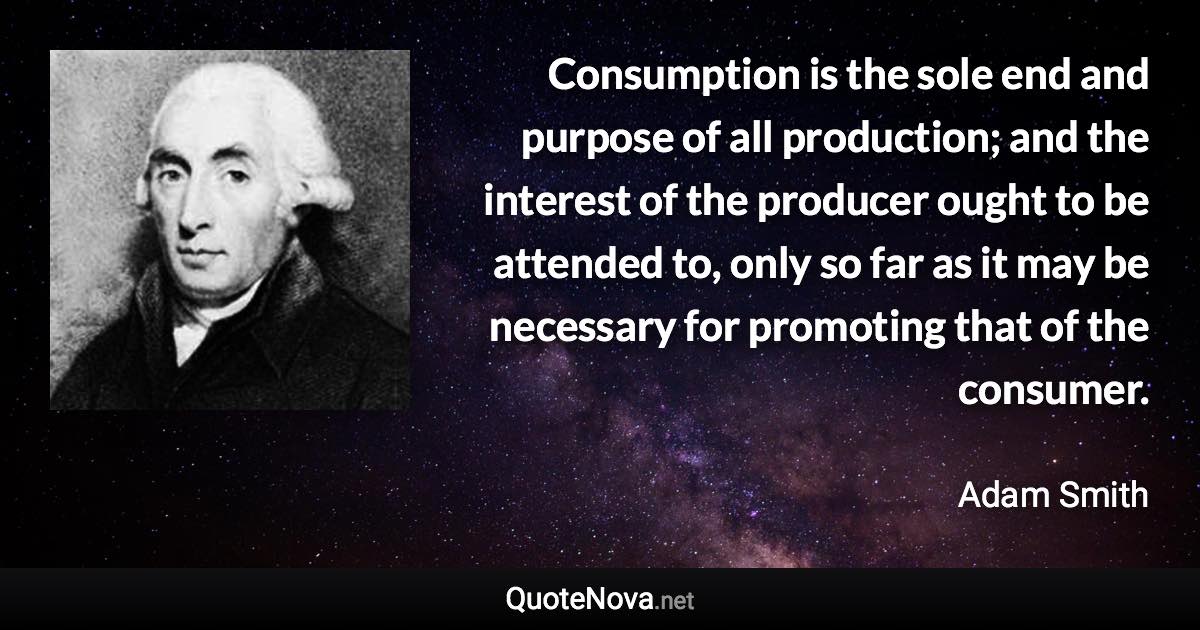 Consumption is the sole end and purpose of all production; and the interest of the producer ought to be attended to, only so far as it may be necessary for promoting that of the consumer. - Adam Smith quote