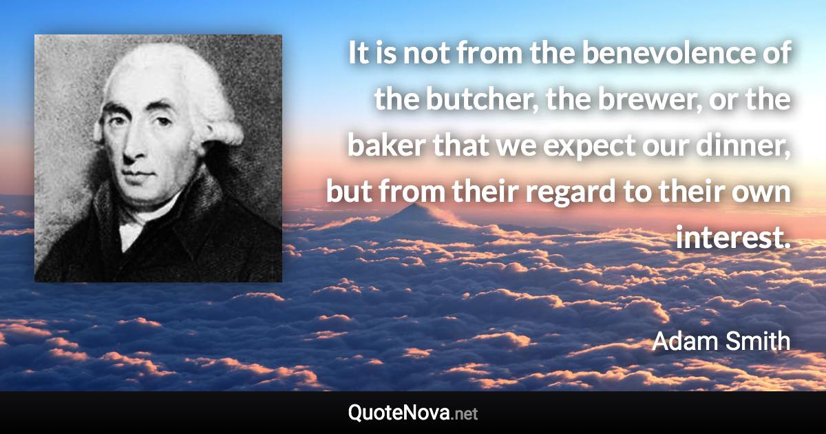 It is not from the benevolence of the butcher, the brewer, or the baker that we expect our dinner, but from their regard to their own interest. - Adam Smith quote