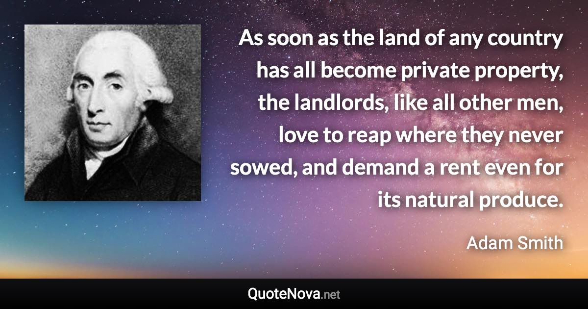 As soon as the land of any country has all become private property, the landlords, like all other men, love to reap where they never sowed, and demand a rent even for its natural produce. - Adam Smith quote