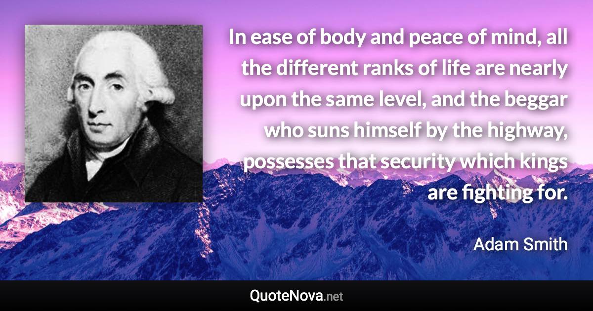 In ease of body and peace of mind, all the different ranks of life are nearly upon the same level, and the beggar who suns himself by the highway, possesses that security which kings are fighting for. - Adam Smith quote