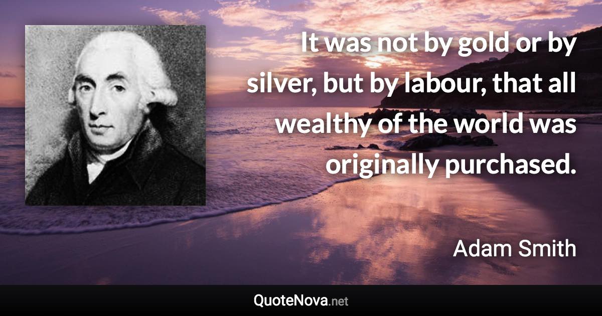 It was not by gold or by silver, but by labour, that all wealthy of the world was originally purchased. - Adam Smith quote