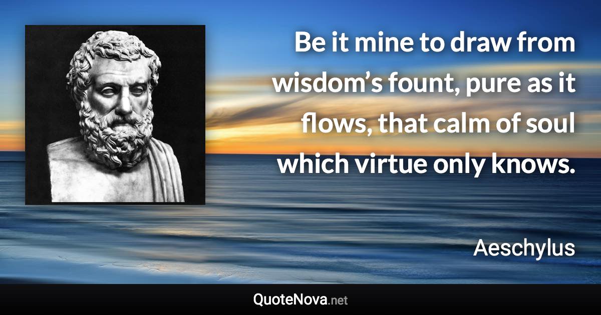 Be it mine to draw from wisdom’s fount, pure as it flows, that calm of soul which virtue only knows. - Aeschylus quote