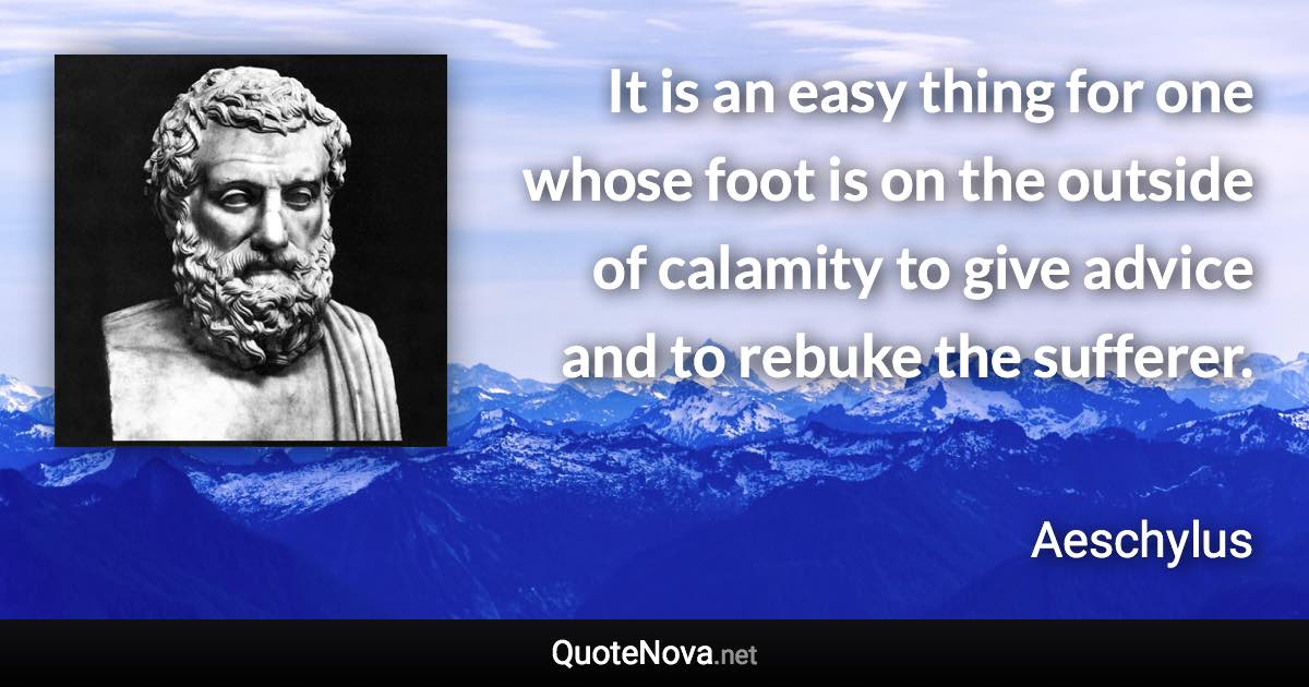 It is an easy thing for one whose foot is on the outside of calamity to give advice and to rebuke the sufferer. - Aeschylus quote