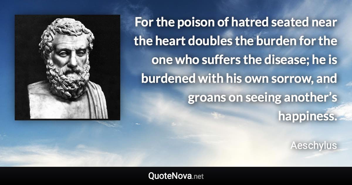 For the poison of hatred seated near the heart doubles the burden for the one who suffers the disease; he is burdened with his own sorrow, and groans on seeing another’s happiness. - Aeschylus quote