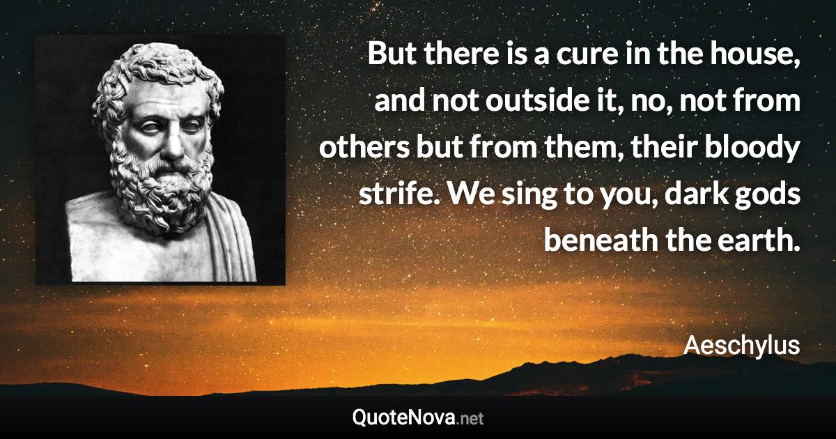 But there is a cure in the house, and not outside it, no, not from others but from them, their bloody strife. We sing to you, dark gods beneath the earth. - Aeschylus quote