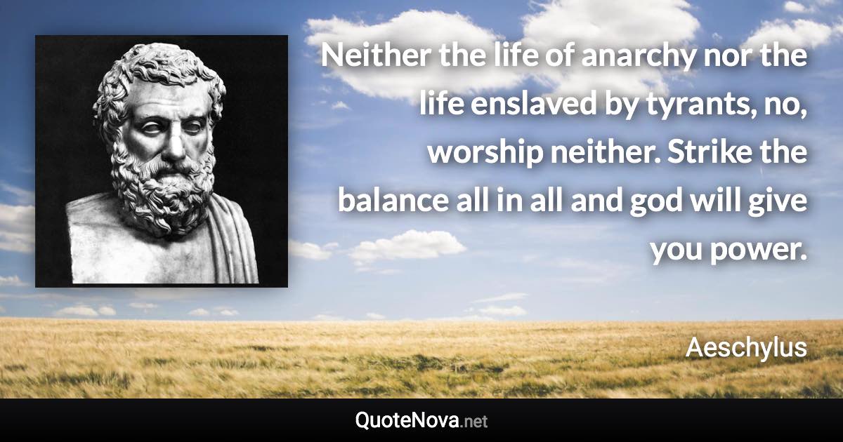 Neither the life of anarchy nor the life enslaved by tyrants, no, worship neither. Strike the balance all in all and god will give you power. - Aeschylus quote