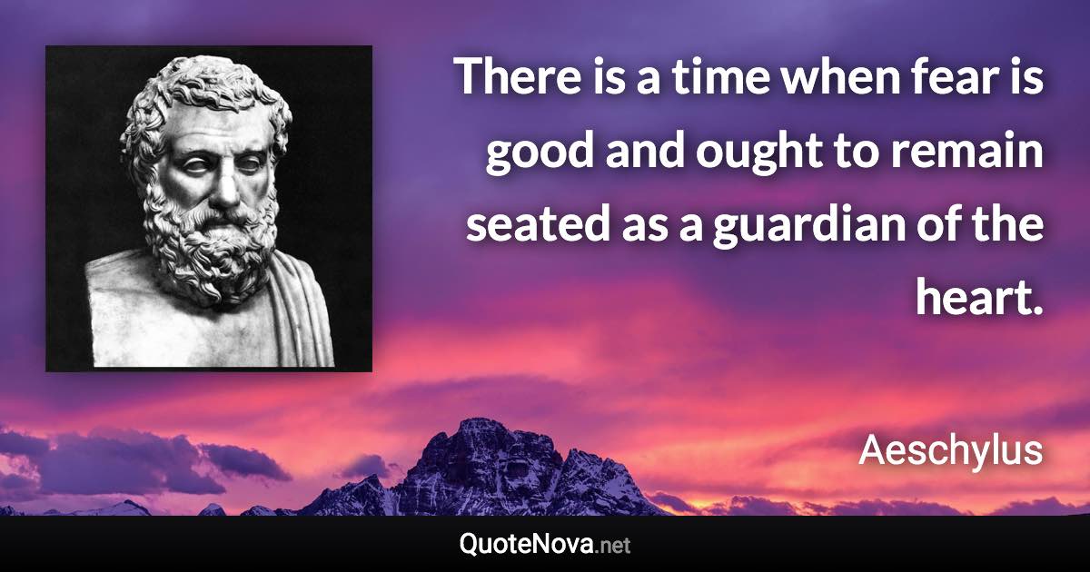 There is a time when fear is good and ought to remain seated as a guardian of the heart. - Aeschylus quote