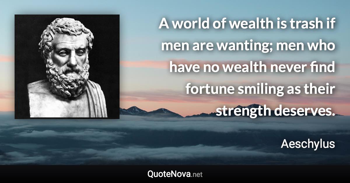 A world of wealth is trash if men are wanting; men who have no wealth never find fortune smiling as their strength deserves. - Aeschylus quote