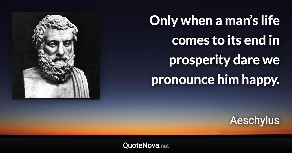 Only when a man’s life comes to its end in prosperity dare we pronounce him happy. - Aeschylus quote