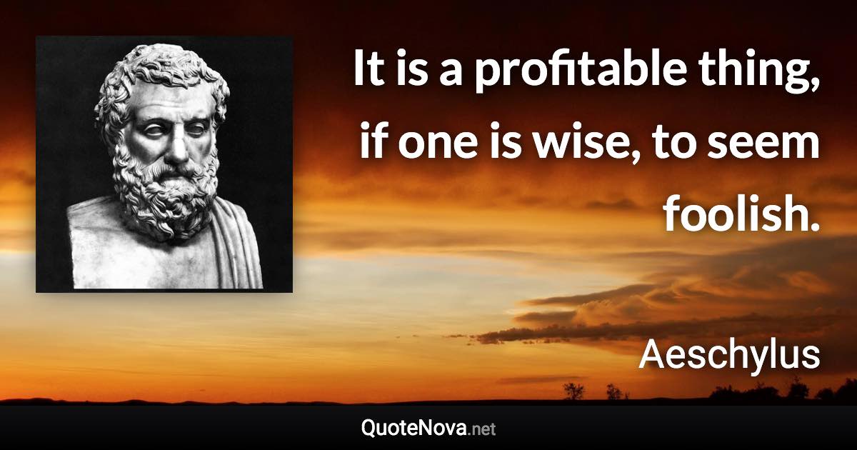 It is a profitable thing, if one is wise, to seem foolish. - Aeschylus quote
