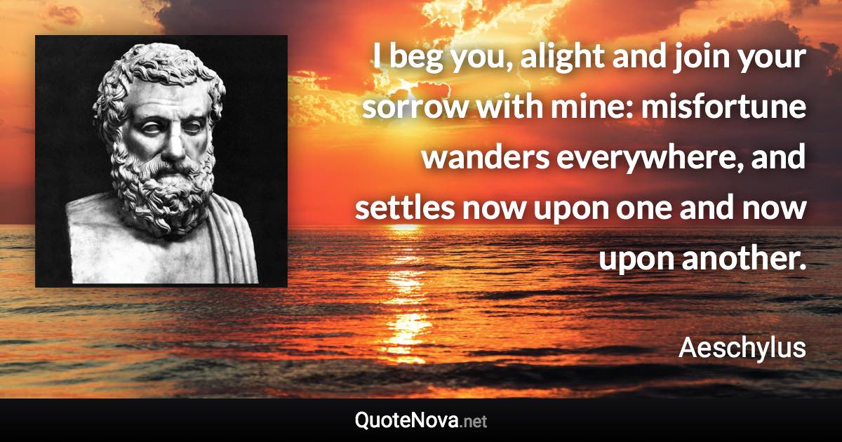 I beg you, alight and join your sorrow with mine: misfortune wanders everywhere, and settles now upon one and now upon another. - Aeschylus quote