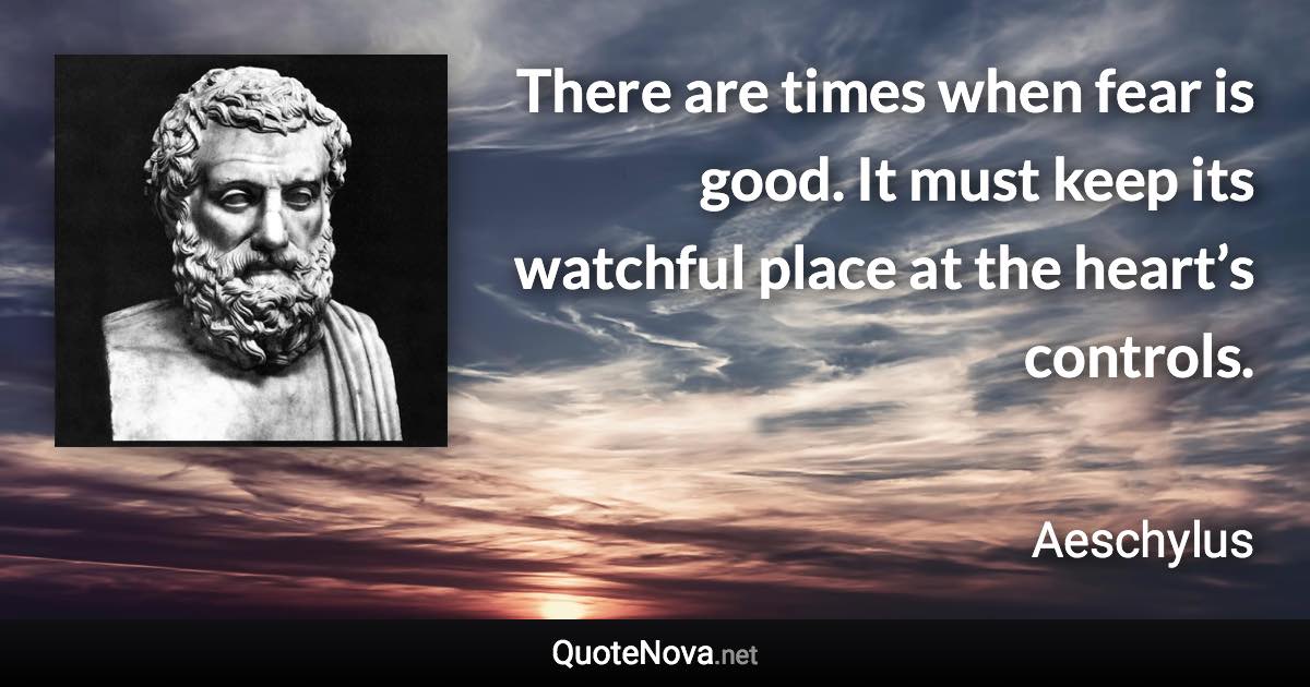 There are times when fear is good. It must keep its watchful place at the heart’s controls. - Aeschylus quote