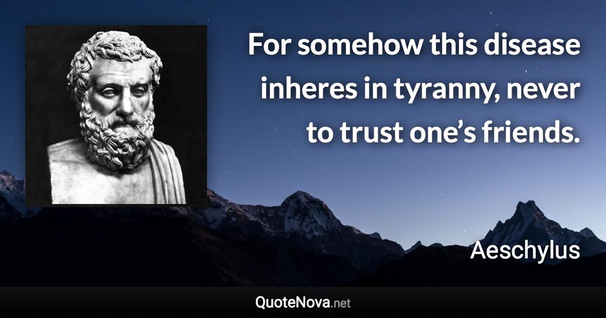 For somehow this disease inheres in tyranny, never to trust one’s friends. - Aeschylus quote