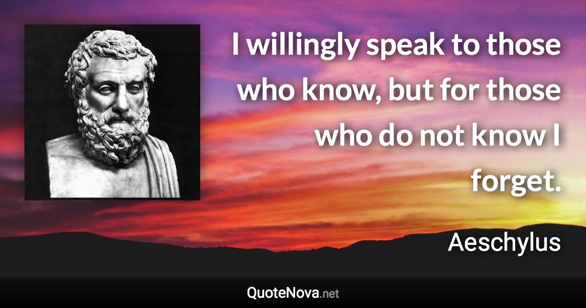 I willingly speak to those who know, but for those who do not know I forget. - Aeschylus quote