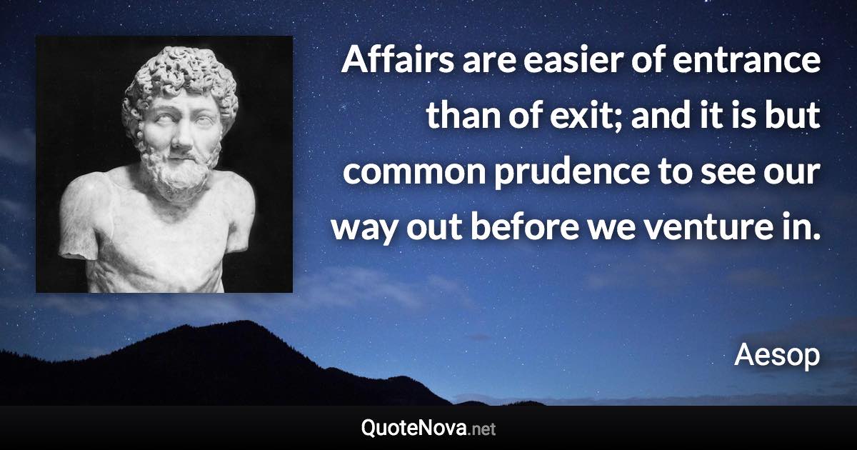 Affairs are easier of entrance than of exit; and it is but common prudence to see our way out before we venture in. - Aesop quote