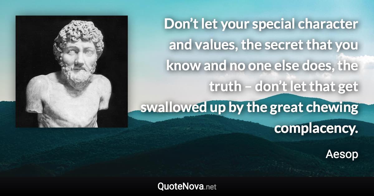 Don’t let your special character and values, the secret that you know and no one else does, the truth – don’t let that get swallowed up by the great chewing complacency. - Aesop quote