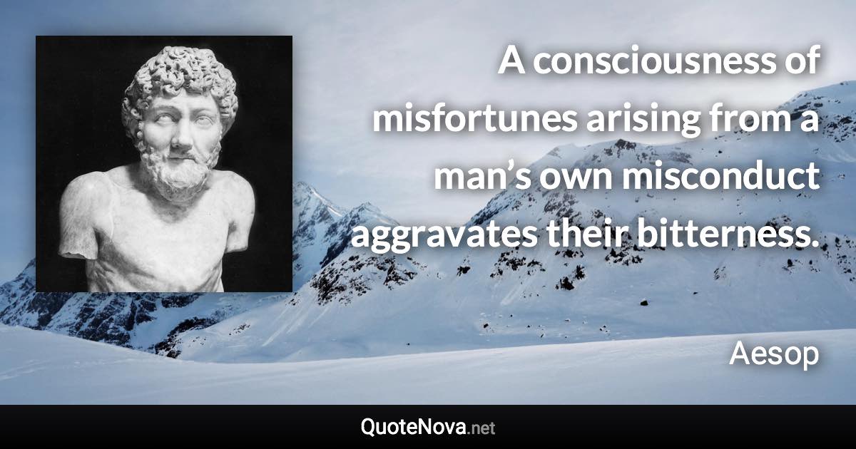 A consciousness of misfortunes arising from a man’s own misconduct aggravates their bitterness. - Aesop quote