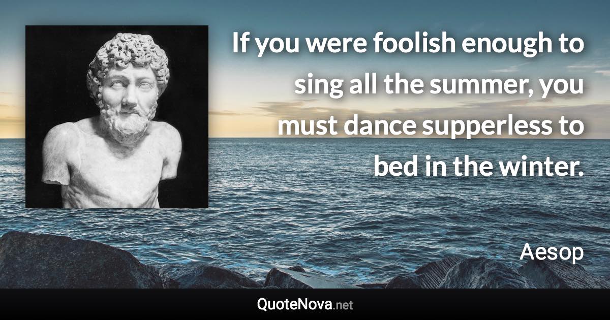 If you were foolish enough to sing all the summer, you must dance supperless to bed in the winter. - Aesop quote