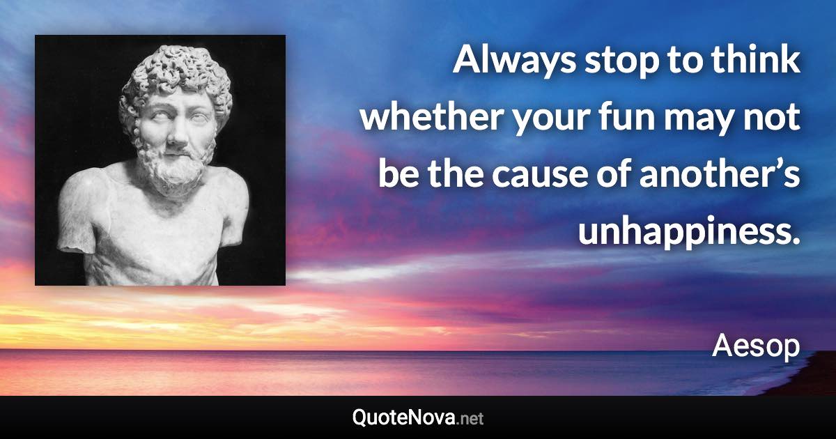 Always stop to think whether your fun may not be the cause of another’s unhappiness. - Aesop quote