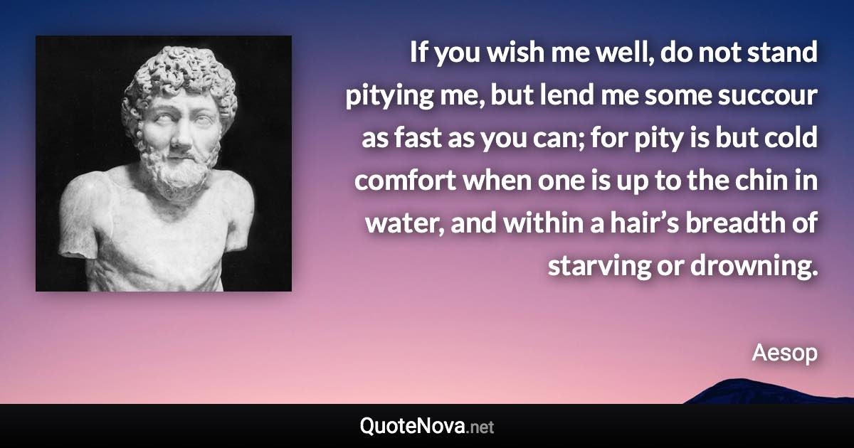 If you wish me well, do not stand pitying me, but lend me some succour as fast as you can; for pity is but cold comfort when one is up to the chin in water, and within a hair’s breadth of starving or drowning. - Aesop quote