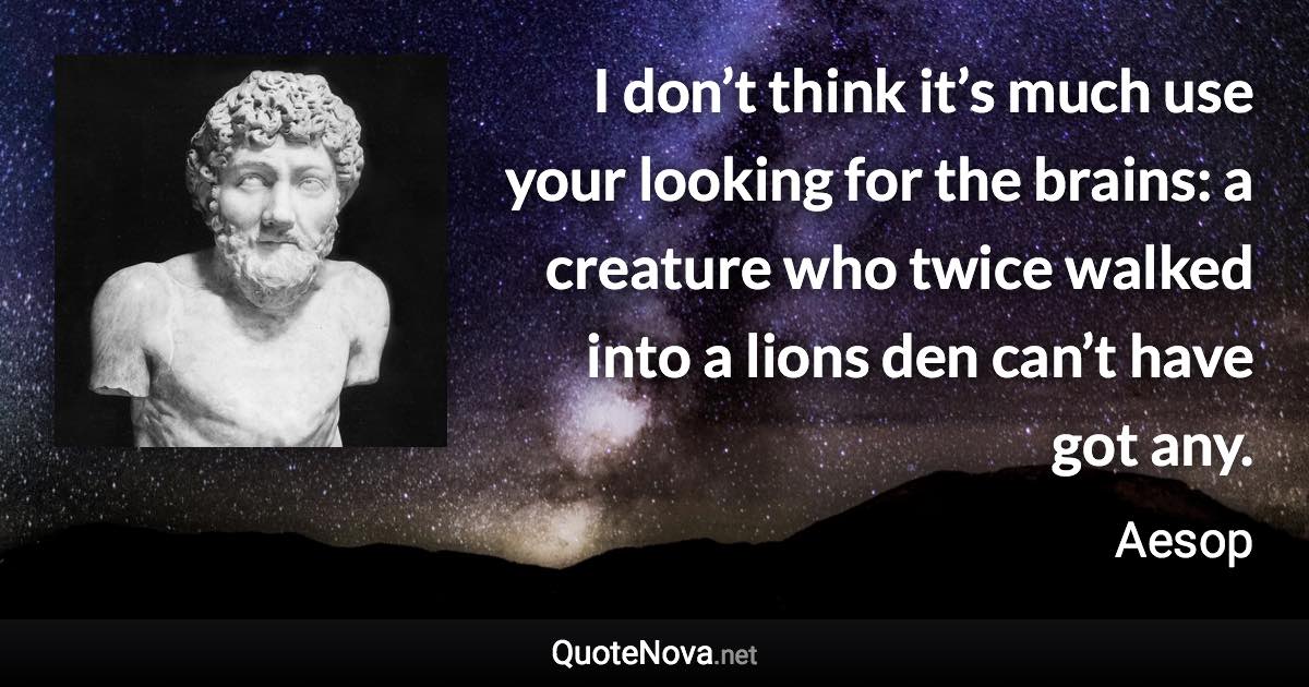 I don’t think it’s much use your looking for the brains: a creature who twice walked into a lions den can’t have got any. - Aesop quote