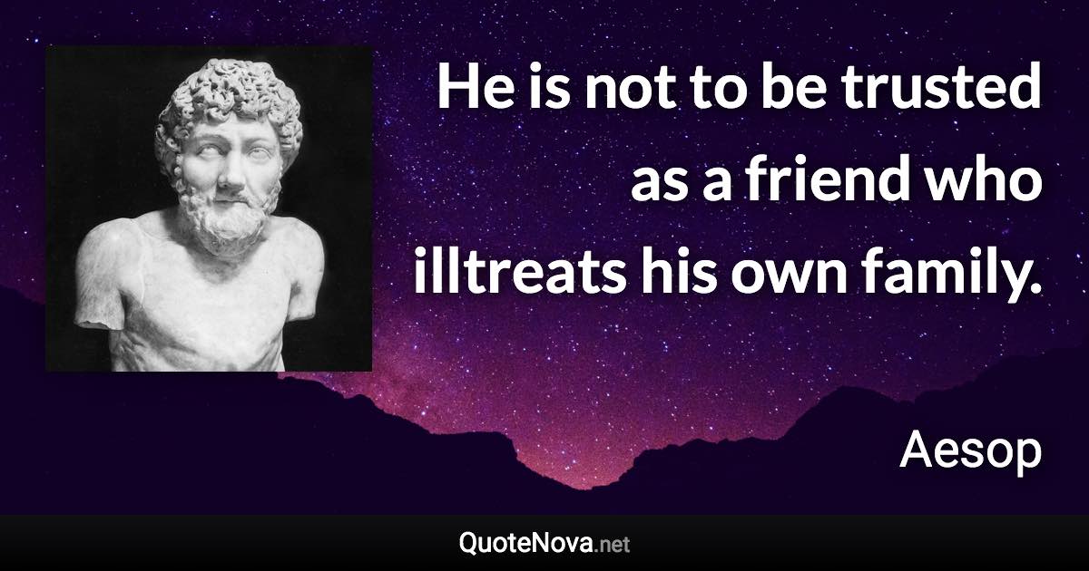 He is not to be trusted as a friend who illtreats his own family. - Aesop quote