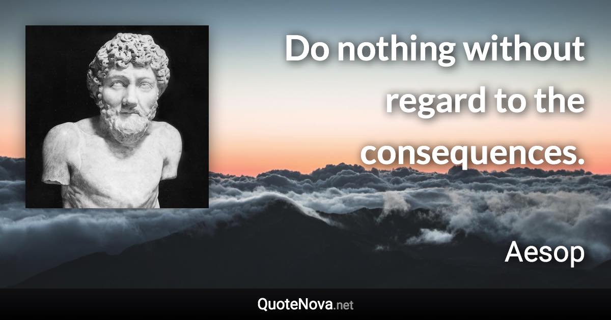 Do nothing without regard to the consequences. - Aesop quote