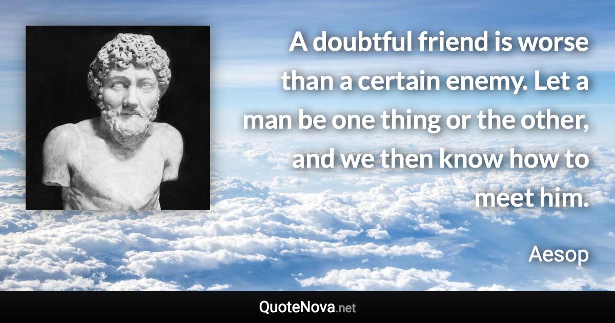 A doubtful friend is worse than a certain enemy. Let a man be one thing or the other, and we then know how to meet him. - Aesop quote